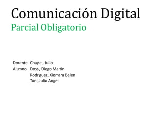 Comunicación Digital
Parcial Obligatorio
Docente Chayle , Julio
Alumno Dossi, Diego Martin
Rodriguez, Xiomara Belen
Toni, Julio Angel
 
