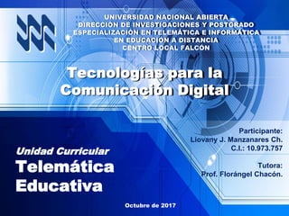 Participante:
Liovany J. Manzanares Ch.
C.I.: 10.973.757
Tutora:
Prof. Florángel Chacón.
Unidad Curricular
Telemática
Educativa
Octubre de 2017
Tecnologías para la
Comunicación Digital
UNIVERSIDAD NACIONAL ABIERTA
DIRECCIÓN DE INVESTIGACIONES Y POSTGRADO
ESPECIALIZACIÓN EN TELEMÁTICA E INFORMÁTICA
EN EDUCACIÓN A DISTANCIA
CENTRO LOCAL FALCÓN
 