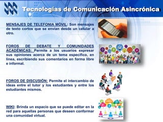 Tecnologías de Comunicación Asincrónica
MENSAJES DE TELEFONIA MÓVIL: Son mensajes
de texto cortos que se envían desde un celular a
otro.
FOROS DE DEBATE Y COMUNIDADES
ACADÉMICAS: Permite a los usuarios expresar
sus opiniones acerca de un tema específico, en
línea, escribiendo sus comentarios en forma libre
e informal.
FOROS DE DISCUSIÓN: Permite el intercambio de
ideas entre el tutor y los estudiantes y entre los
estudiantes mismos.
WIKI: Brinda un espacio que se puede editar en la
red para aquellas personas que deseen conformar
una comunidad virtual.
 