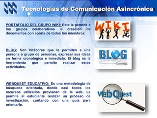 Tecnologías de Comunicación Asincrónica
PORTAFOLIO DEL GRUPO WIKI: Este le permite a
los grupos colaborativos la creación de
documentos con aporte de todos los miembros.
BLOG: Son bitácoras que le permiten a una
persona o grupo de personas, expresar sus ideas
en forma cronológica e inmediata. El blog es la
herramienta que permite realizar estas
actividades.
WEBQUEST EDUCATIVO: Es una metodología de
búsqueda orientada, donde casi todos los
recursos utilizados provienen de la web. Le
permite al estudiante realizar un proceso de
investigación, contando con una guía para
orientarlo.
 