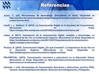 Referencias
Junco, C. (s/f). Herramientas de Aprendizaje. [Documento en línea]. Disponible en
http://carolina-herramientasdeaprendizaje.blogspot.com/p/herramientas-sincronicas-
y-asincronicas.html
Latuff, L. y Nakhoul, S. (2012). La Comunicación Digital en la Sociedad del Conocimiento.
[Documento en línea].
https://unexpo.files.wordpress.com/2012/02/sociedadconocimiento.pdf
López, A. (2011). Importancia de la comunicación digital, ventajas y desventajas. La
Importancia de las Tics en la Educación Superior. [Documento en línea]. Disponible en
https://annitalopez4.wordpress.com/2011/03/31/importancia-de-la-comunicacion-
digital-ventajas-y-desventajas/
Picasso, N. (2016). Comunicación Digital, ¿En qué Consiste?. La Importancia de las Tics en
la Educación Superior. [Documento en línea]. Disponible en
http://blablanegocios.com/comunicacion-digital-consiste/
POLIVIRTUAL. (2015). Comunicación sincrónica y asincrónica en la Educación Virtual.
[Documento en línea]. Disponible en http://polivirtual.co/comunicacion-sincronica-y-
asincronica-en-la-educacion-virtual/
Valverde, J. (s/f). Herramientas de Comunicación Sincrónica y Asincrónica. [archivo PDF].
Caracas. Universidad Nacional Abierta. Dirección de Investigaciones y Postgrado.
 