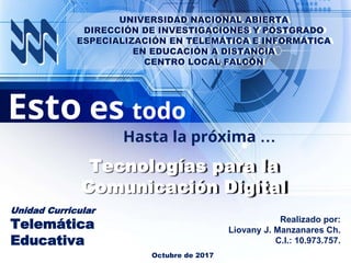 Esto es todo
Hasta la próxima …
Realizado por:
Liovany J. Manzanares Ch.
C.I.: 10.973.757.
Unidad Curricular
Telemática
Educativa
Octubre de 2017
Tecnologías para la
Comunicación Digital
UNIVERSIDAD NACIONAL ABIERTA
DIRECCIÓN DE INVESTIGACIONES Y POSTGRADO
ESPECIALIZACIÓN EN TELEMÁTICA E INFORMÁTICA
EN EDUCACIÓN A DISTANCIA
CENTRO LOCAL FALCÓN
 