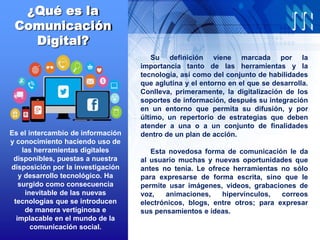 ¿Qué es la
Comunicación
Digital?
Su definición viene marcada por la
importancia tanto de las herramientas y la
tecnología, así como del conjunto de habilidades
que aglutina y el entorno en el que se desarrolla.
Conlleva, primeramente, la digitalización de los
soportes de información, después su integración
en un entorno que permita su difusión, y por
último, un repertorio de estrategias que deben
atender a una o a un conjunto de finalidades
dentro de un plan de acción.
Esta novedosa forma de comunicación le da
al usuario muchas y nuevas oportunidades que
antes no tenía. Le ofrece herramientas no sólo
para expresarse de forma escrita, sino que le
permite usar imágenes, videos, grabaciones de
voz, animaciones, hipervínculos, correos
electrónicos, blogs, entre otros; para expresar
sus pensamientos e ideas.
Es el intercambio de información
y conocimiento haciendo uso de
las herramientas digitales
disponibles, puestas a nuestra
disposición por la investigación
y desarrollo tecnológico. Ha
surgido como consecuencia
inevitable de las nuevas
tecnologías que se introducen
de manera vertiginosa e
implacable en el mundo de la
comunicación social.
 