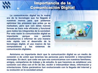 Importancia de la
Comunicación Digital
La comunicación digital es la nueva
era de la tecnología que ha llegado a
nuestras manos para que podamos
optimizar los procesos que antes ya se
realizaban, pero que con estas nuevas
formas se hace más eficiente y funcional
para todos los integrantes de la sociedad.
Por esta razón la comunicación digital es
importante porque nos permite
actualizarnos e informar de una manera
más rápida con el desarrollo de la
tecnología digital, el uso masivo de las
computadoras y los sistemas de
comunicación digitales.
Asimismo es importante decir que la comunicación digital es un medio de
conexión o de unión que tenemos las personas para transmitir o intercambiar
mensajes. Es decir, que cada vez que nos comunicamos con nuestros familiares,
amigos, compañeros de trabajo y de estudio, lo que hacemos es establecer una
conexión con ellos con el fin de dar, recibir o intercambiar ideas, información y
orientaciones. Estos parámetros han evolucionado con la llegada del internet y
su evolución en la sociedad actual.
 