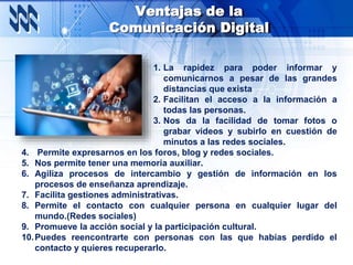 Ventajas de la
Comunicación Digital
1. La rapidez para poder informar y
comunicarnos a pesar de las grandes
distancias que exista
2. Facilitan el acceso a la información a
todas las personas.
3. Nos da la facilidad de tomar fotos o
grabar videos y subirlo en cuestión de
minutos a las redes sociales.
4. Permite expresarnos en los foros, blog y redes sociales.
5. Nos permite tener una memoria auxiliar.
6. Agiliza procesos de intercambio y gestión de información en los
procesos de enseñanza aprendizaje.
7. Facilita gestiones administrativas.
8. Permite el contacto con cualquier persona en cualquier lugar del
mundo.(Redes sociales)
9. Promueve la acción social y la participación cultural.
10.Puedes reencontrarte con personas con las que habías perdido el
contacto y quieres recuperarlo.
 