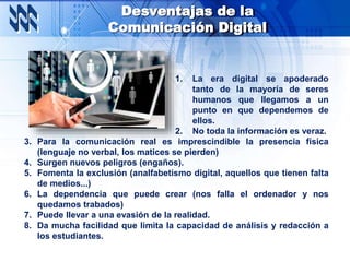 Desventajas de la
Comunicación Digital
1. La era digital se apoderado
tanto de la mayoría de seres
humanos que llegamos a un
punto en que dependemos de
ellos.
2. No toda la información es veraz.
3. Para la comunicación real es imprescindible la presencia física
(lenguaje no verbal, los matices se pierden)
4. Surgen nuevos peligros (engaños).
5. Fomenta la exclusión (analfabetismo digital, aquellos que tienen falta
de medios...)
6. La dependencia que puede crear (nos falla el ordenador y nos
quedamos trabados)
7. Puede llevar a una evasión de la realidad.
8. Da mucha facilidad que limita la capacidad de análisis y redacción a
los estudiantes.
 