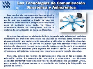 Las Tecnologías de Comunicación
Sincrónica y Asincrónica
Los medios de comunicación interpersonal a
través de Internet adoptan dos formas: sincrónica,
en la que los usuarios a través de una red
telemática coinciden en el tiempo y se comunican
entre sí mediante texto, audio y/o vídeo; y
asincrónica donde los articipantes utilizan el
sistema de comunicación en tiempos diferentes.
Gracias a las mejoras en el diseño del interface en la web, así como al paulatino
incremento del ancho de banda entre los usuarios de Internet, estas herramientas
de comunicación son cada vez más accesibles y utilizadas en el ámbito educativo.
En la Educación Virtual, es uno de los puntos que más atención centra en este
modelo de educación, ya que no se está de cuerpo presente, pero sí se pueden
utilizar diversos métodos para lograrlo de manera eficaz. La Comunicación
sincrónica y asincrónica, toman un valor importante en este modelo educativo.
Para ello, existen dos formas de comunicación eficaces en los procesos de
educación online. La comunicación sincrónica y asincrónica, dos términos
asociados al internet y que toman un valor de importancia en la Educación Virtual,
para acceder de alguna manera a la resolución de dudas y la integración en
grupos de trabajo.
 