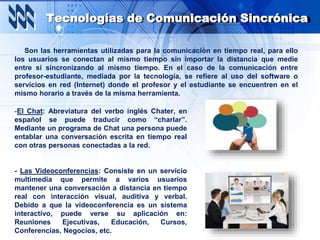 Tecnologías de Comunicación Sincrónica
Son las herramientas utilizadas para la comunicación en tiempo real, para ello
los usuarios se conectan al mismo tiempo sin importar la distancia que medie
entre si sincronizando al mismo tiempo. En el caso de la comunicación entre
profesor-estudiante, mediada por la tecnología, se refiere al uso del software o
servicios en red (Internet) donde el profesor y el estudiante se encuentren en el
mismo horario a través de la misma herramienta.
-El Chat: Abreviatura del verbo inglés Chater, en
español se puede traducir como “charlar”.
Mediante un programa de Chat una persona puede
entablar una conversación escrita en tiempo real
con otras personas conectadas a la red.
- Las Videoconferencias: Consiste en un servicio
multimedia que permite a varios usuarios
mantener una conversación a distancia en tiempo
real con interacción visual, auditiva y verbal.
Debido a que la videoconferencia es un sistema
interactivo, puede verse su aplicación en:
Reuniones Ejecutivas, Educación, Cursos,
Conferencias, Negocios, etc.
 