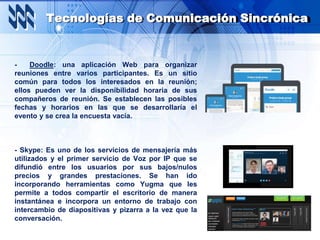 Tecnologías de Comunicación Sincrónica
- Doodle: una aplicación Web para organizar
reuniones entre varios participantes. Es un sitio
común para todos los interesados en la reunión;
ellos pueden ver la disponibilidad horaria de sus
compañeros de reunión. Se establecen las posibles
fechas y horarios en las que se desarrollaría el
evento y se crea la encuesta vacía.
- Skype: Es uno de los servicios de mensajería más
utilizados y el primer servicio de Voz por IP que se
difundió entre los usuarios por sus bajos/nulos
precios y grandes prestaciones. Se han ido
incorporando herramientas como Yugma que les
permite a todos compartir el escritorio de manera
instantánea e incorpora un entorno de trabajo con
intercambio de diapositivas y pizarra a la vez que la
conversación.
 