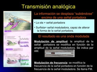 Transmisión analógica
La información se desplaza “subiéndose”
encima de una señal portadora
• La ola = señal portadora
• Surfista= señal moduladora, capaz de alterar
la forma de la señal portadora.
El resultado es una onda modulada
Modulación de amplitud: la amplitud de la
señal portadora se modifica en función de la
amplitud de la señal moduladora. Se indica por
AM.
Modulación de frecuencia: se modifica la
frecuencia de la señal portadora en función de la
frecuencia de la señal moduladora. Se llama FM.
 