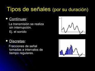 Tipos de señales (por su duración)
 ContínuasContínuas::
La transmisión se realizaLa transmisión se realiza
sin interrupción.sin interrupción.
Ej. el sonidoEj. el sonido
 DiscretasDiscretas::
Fracciones de señalFracciones de señal
tomadas a intervalos detomadas a intervalos de
tiempo regulares.tiempo regulares.
 