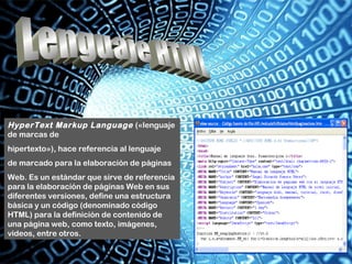 HyperText Markup Language («lenguaje
de marcas de
hipertexto»), hace referencia al lenguaje
de marcado para la elaboración de páginas
Web. Es un estándar que sirve de referencia
para la elaboración de páginas Web en sus
diferentes versiones, define una estructura
básica y un código (denominado código
HTML) para la definición de contenido de
una página web, como texto, imágenes,
videos, entre otros.
 