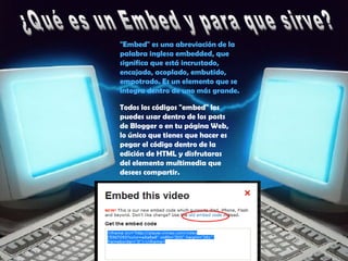 "Embed" es una abreviación de la
palabra inglesa embedded, que
significa que está incrustado,
encajado, acoplado, embutido,
empotrado. Es un elemento que se
integra dentro de uno más grande.
Todos los códigos "embed" los
puedes usar dentro de los posts
de Blogger o en tu página Web,
lo único que tienes que hacer es
pegar el código dentro de la
edición de HTML y disfrutaras
del elemento multimedia que
desees compartir.
 