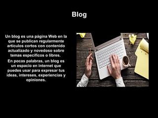 Blog
Un blog es una página Web en la
que se publican regularmente
artículos cortos con contenido
actualizado y novedoso sobre
temas específicos o libres.
En pocas palabras, un blog es
un espacio en internet que
puedes usar para expresar tus
ideas, intereses, experiencias y
opiniones.
 
