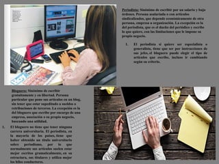 Periodista: Sinónimo de escribir por un salario y bajo
órdenes. Persona asalariada o con artículos
sindicalizados, que depende económicamente de otra
persona, empresa u organización. La excepción es la
del periodista, que es el dueño del periódico y escribe
lo que quiere, con las limitaciones que le impone su
propio negocio.
Bloguero: Sinónimo de escribir
gratuitamente y en libertad. Persona
particular que pone sus artículos en un blog,
sin tener que estar supeditado a sueldos o
retribuciones de terceros. La excepción es la
del bloguero que escribe por encargo de una
empresa, asociación o su propio negocio,
buscando una utilidad.
1. El periodista si quiere ser especialista o
generalista, tiene que ser por instrucciones de
sus jefes, el bloguero puede elegir el tipo de
artículos que escribe, incluso ir cambiando
según su criterio.
1. El bloguero no tiene que tener ninguna
carrera universitaria. El periodista, en
la mayoría de los países, tiene que
haber obtenido un titulo universitario
sobre periodismo, por lo que
normalmente sus artículos suelen estar
mejor escritos gramaticalmente, en su
estructura, sus titulares y utiliza mejor
los hilos conductores.
 