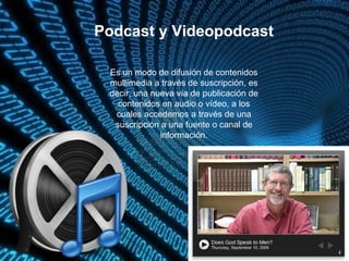 Podcast y Videopodcast
Es un modo de difusión de contenidos
multimedia a través de suscripción, es
decir, una nueva vía de publicación de
contenidos en audio o vídeo, a los
cuales accedemos a través de una
suscripción a una fuente o canal de
información.
 