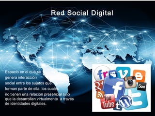 Red Social Digital
Espacio en el que se
genera interacción
social entre los sujetos que
forman parte de ella, los cuales
no tienen una relación presencial sino
que la desarrollan virtualmente a través
de identidades digitales.
 