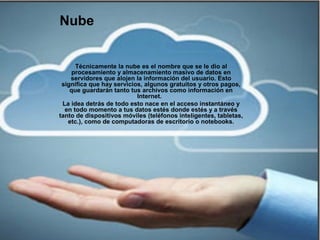 Nube
Técnicamente la nube es el nombre que se le dio al
procesamiento y almacenamiento masivo de datos en
servidores que alojen la información del usuario. Esto
significa que hay servicios, algunos gratuitos y otros pagos,
que guardarán tanto tus archivos como información en
Internet.
La idea detrás de todo esto nace en el acceso instantáneo y
en todo momento a tus datos estés donde estés y a través
tanto de dispositivos móviles (teléfonos inteligentes, tabletas,
etc.), como de computadoras de escritorio o notebooks.
 