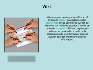 Wiki
Wiki es un concepto que se utiliza en el
ámbito de internet para referirse a las
páginas web cuyos contenidos pueden ser
editados por múltiples usuarios a través de
cualquier navegador. Dichas páginas, por
lo tanto, se desarrollan a partir de la
colaboración de los internautas, quienes
pueden agregar, modificar o eliminar
información.
 