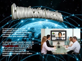 La tecnología en el mundo
globalizado permite a todos
intercambiar conocimientos para
una mejor comunicación y
contenidos mas específicos.
La interactividad, desde el punto de
vista de la comunicación, supone la
retroalimentación que se produce
en el proceso comunicativo. En el
que el emisor y el receptor
intercambian información y se
producen respuestas entre ambos
elementos.
 