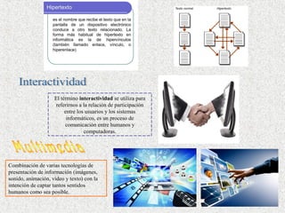 El término interactividad se utiliza para
referirnos a la relación de participación
entre los usuarios y los sistemas
informáticos, es un proceso de
comunicación entre humanos y
computadoras.
Combinación de varias tecnologías de
presentación de información (imágenes,
sonido, animación, video y texto) con la
intención de captar tantos sentidos
humanos como sea posible.
 