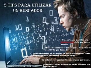 5 tips para utilizar
un buscador
• Colocar entre comillas una
palabra clave de lo que desea
buscar.
•No es necesario ser coherente al momento de
escribir lo que desea buscar.
•Puede olvidarse de los signos de puntuación (punto, coma,
acento), ya que, el sistema asocia palabras.
•No extenderse, escribir frases cortas y puntuales.
•Puede escribir el nombre del autor del tema que
desea explorar.
 