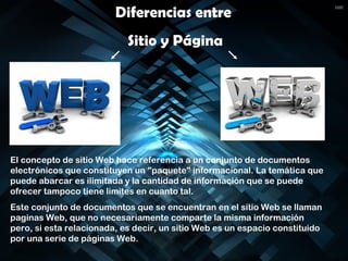 Diferencias entre
Sitio y Página
El concepto de sitio Web hace referencia a un conjunto de documentos
electrónicos que constituyen un "paquete" informacional. La temática que
puede abarcar es ilimitada y la cantidad de información que se puede
ofrecer tampoco tiene limites en cuanto tal.
Este conjunto de documentos que se encuentran en el sitio Web se llaman
paginas Web, que no necesariamente comparte la misma información
pero, si esta relacionada, es decir, un sitio Web es un espacio constituido
por una serie de páginas Web.
 