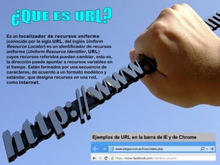 Es un localizador de recursos uniforme
(conocido por la sigla URL, del inglés Uniform
Resource Locator) es un identificador de recursos
uniforme (Uniform Resource Identifier, URL)
cuyos recursos referidos pueden cambiar, esto es,
la dirección puede apuntar a recursos variables en
el tiempo. Están formados por una secuencia de
caracteres, de acuerdo a un formato modélico y
estándar, que designa recursos en una red,
como internet.
 