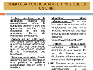 Excluir términos de la
búsqueda: Imagina que
necesitáramos refinar la
búsqueda anterior y para ello
queremos eliminar los
resultados en los que
aparezcan libros de
inteligencia competitiva.
Buscar en un sitio web:
Nos puede ocurrir que solo
queramos buscar información
en un sitio web determinado
que ya conocemos dispone
de la información que
buscamos.
Palabras sustitutas: Puede
ocurrirnos que no recordemos
una palabra o palabras
relacionadas con un tema o
temática.
Identificar sitios
relacionados: Si lo que
buscamos es encontrar sitios
relacionados por una misma
temática tendremos que usar
la búsqueda de Google con el
comando
“related:www.sitioweb.com”
Obtener definiciones:
Necesitas obtener la
definición de una palabra. En
vez de buscar en el
diccionario online se introduce
el comando “define:palabra”
LINK: Elemento de un documento
electrónico que permite acceder
automáticamente a otro
COMO USAR UN BUSCADOR, TIPS Y QUE ES
UN LINK.
 