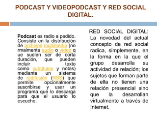 PODCAST Y VIDEOPODCAST Y RED SOCIAL
DIGITAL.
Podcast es radio a pedido.
Consiste en la distribución
de archivos multimedia (no
rmalmente audio o vídeo q
ue suelen ser de corta
duración, que pueden
incluir texto
como subtítulos y notas)
mediante un sistema
de redifusión (RSS) que
permite opcionalmente
suscribirse y usar un
programa que lo descarga
para que el usuario lo
escuche.
RED SOCIAL DIGITAL:
La novedad del actual
concepto de red social
radica, simplemente, en
la forma en la que el
grupo desarrolla su
actividad de relación; los
sujetos que forman parte
de ella no tienen una
relación presencial sino
que la desarrollan
virtualmente a través de
Internet.
 