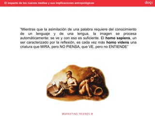 El impacto de los nuevos medios y sus implicaciones antropológicas




           “Mientras que la asimilación de una palabra requiere del conocimiento
           de un lenguaje y de una lengua, la imagen se procesa
           automáticamente: se ve y con eso es suficiente. El homo sapiens, un
           ser caracterizado por la reflexión, es cada vez más homo videns una
           criatura que MIRA, pero NO PIENSA, que VE, pero no ENTIENDE”
 