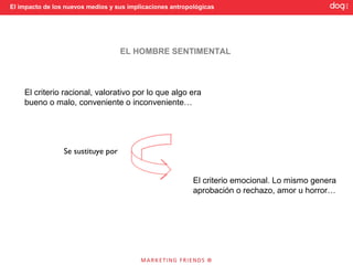 El impacto de los nuevos medios y sus implicaciones antropológicas




                                    EL HOMBRE SENTIMENTAL



    El criterio racional, valorativo por lo que algo era
    bueno o malo, conveniente o inconveniente…




                 Se sustituye por


                                                           El criterio emocional. Lo mismo genera
                                                           aprobación o rechazo, amor u horror…
 