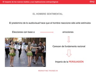 El impacto de los nuevos medios y sus implicaciones antropológicas




                                   EL HOMBRE SENTIMENTAL



       El predomino de lo audiovisual hace que el hombre reaccione sólo ante estímulos



           Elecciones con base a                                     emociones




                                                           Carecen de fundamento racional




                                                              Imperio de la PERSUASIÓN
 