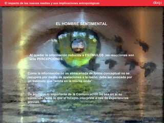 El impacto de los nuevos medios y sus implicaciones antropológicas




                                   EL HOMBRE SENTIMENTAL




                 Al quedar la información reducida a ESTÍMULOS ,las reacciones son
                 ante PERCEPCIONES.



                Como la información no es almacenada de forma conceptual no se
                recupera por medio de apelaciones a la razón: debe ser evocada por
                un estímulo que “emita en la misma onda”



                De aquí que lo importante de la Comunicación no sea en sí su
                contenido , sino lo que el recepto interprete a raíz de experiencias
                previas.
 