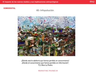 El impacto de los nuevos medios y sus implicaciones antropológicas


HOMODIGITAL
                                        #2- Infopolución




                      ¿Dónde está la sabiduría que hemos perdido en conocimiento?
                       ¿Dónde el conocimiento que hemos perdido en información?.
                                           T.S. Eliot La Piedra
 