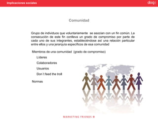 Implicaciones sociales




                                            Comunidad


                 Grupo de individuos que voluntariamente se asocian con un fin común. La
                 consecución de este fin conlleva un grado de compromiso por parte de
                 cada uno de sus integrantes, estableciéndose así una relación particular
                 entre ellos y una jerarquía específicos de esa comunidad

                  Miembros de una comunidad (grado de compromiso)
                     Líderes
                     Colaboradores
                     Usuarios
                     Don´t feed the troll

                  Normas
 