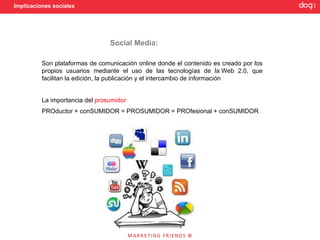 Implicaciones sociales




                                 Social Media:

          Son plataformas de comunicación online donde el contenido es creado por los
          propios usuarios mediante el uso de las tecnologías de la Web 2.0, que
          facilitan la edición, la publicación y el intercambio de información


          La importancia del prosumidor
          PROductor + conSUMIDOR = PROSUMIDOR = PROfesional + conSUMIDOR
 