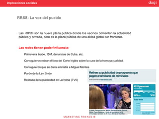 Implicaciones sociales




       RRSS: La voz del pueblo



        Las RRSS son la nueva plaza pública donde los vecinos comentan la actualidad
        pública y privada, pero es la plaza pública de una aldea global sin fronteras.


        Las redes tienen poder/influencia:

            Primavera árabe, 15M, denuncias de Cuba, etc.

            Consiguieron retirar el libro del Corte Inglés sobre la cura de la homosexualidad.

            Consiguieron que se diera amnistía a Miguel Montes

            Parón de la Ley Sinde

            Retirada de la publicidad en La Noria (TV5)
 