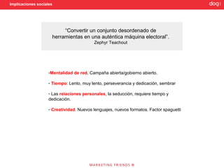 Implicaciones sociales




                          “Convertir un conjunto desordenado de
                     herramientas en una auténtica máquina electoral”.
                                          Zephyr Teachout




                    -Mentalidad de red. Campaña abierta/gobierno abierto.

                    - Tiempo: Lento, muy lento, perseverancia y dedicación, sembrar

                    - Las relaciones personales, la seducción, requiere tiempo y
                    dedicación.

                    - Creatividad. Nuevos lenguajes, nuevos formatos. Factor spaguetti
 