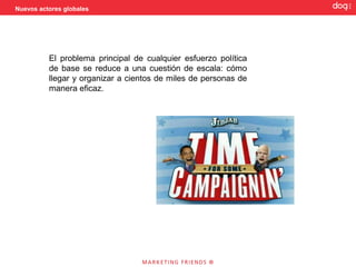 Nuevos actores globales




          El problema principal de cualquier esfuerzo política
          de base se reduce a una cuestión de escala: cómo
          llegar y organizar a cientos de miles de personas de
          manera eficaz.
 
