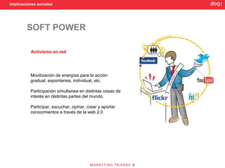 Implicaciones sociales




        SOFT POWER

          Activismo en red




          Movilización de energías para la acción
          gradual, espontanea, individual, etc.

          Participación simultanea en distintas cosas de
          interés en distintas partes del mundo.

          Participar, escuchar, opinar, crear y aportar
          conocimientos a través de la web 2.0
 