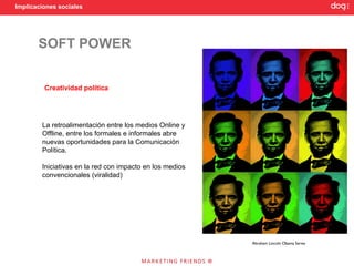 Implicaciones sociales




       SOFT POWER


         Creatividad política




        La retroalimentación entre los medios Online y
        Offline, entre los formales e informales abre
        nuevas oportunidades para la Comunicación
        Política.

        Iniciativas en la red con impacto en los medios
        convencionales (viralidad)




                                                          Abraham Lincoln Obama Series
 