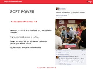 Implicaciones sociales




       SOFT POWER

        Comunicación Política en red



        Afinidad y proximidad a través de las comunidades
        sociales.

        Ingreso de los jóvenes a la política.

        Mayor contacto con los temas que realmente
        preocupan a los votantes

        El password: compartir conocimientos
 