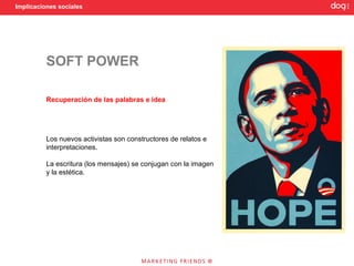 Implicaciones sociales




          SOFT POWER

          Recuperación de las palabras e idea




          Los nuevos activistas son constructores de relatos e
          interpretaciones.

          La escritura (los mensajes) se conjugan con la imagen
          y la estética.
 