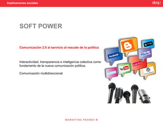 Implicaciones sociales




        SOFT POWER


        Comunicación 2.0 al servicio al rescate de la política



        Interactividad, transparencia e inteligencia colectiva como
        fundamento de la nueva comunicación política.

        Comunicación multidireccional
 