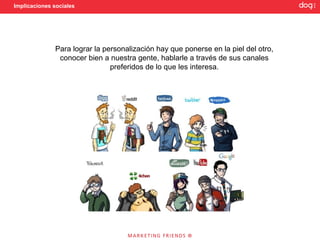 Implicaciones sociales




              Para lograr la personalización hay que ponerse en la piel del otro,
               conocer bien a nuestra gente, hablarle a través de sus canales
                               preferidos de lo que les interesa.
 