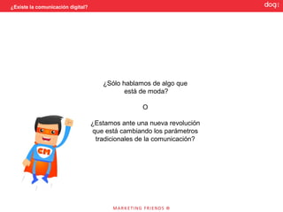 ¿Existe la comunicación digital?




                                      ¿Sólo hablamos de algo que
                                             está de moda?

                                                   O

                                   ¿Estamos ante una nueva revolución
                                   que está cambiando los parámetros
                                    tradicionales de la comunicación?
 
