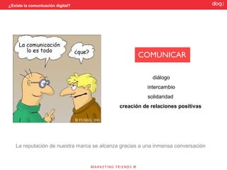 ¿Existe la comunicación digital?




                                                   COMUNICAR

                                                         diálogo
                                                       intercambio
                                                       solidaridad
                                            creación de relaciones positivas




   La reputación de nuestra marca se alcanza gracias a una inmensa conversación
 
