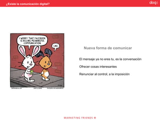 ¿Existe la comunicación digital?




                                      Nueva forma de comunicar

                                   El mensaje ya no eres tu, es la conversación

                                   Ofrecer cosas interesantes

                                   Renunciar al control, a la imposición
 