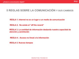 ¿Existe la comunicación digital?




     5 REGLAS SOBRE LA COMUNICACIÓN Y SUS CAMBIOS


          REGLA 1. Internet no es un lugar o un medio de comunicación

          REGLA 2. No existe el “off the record”

         REGLA 3. La cantidad de información desborda nuestra capacidad de
         atención y asimilación


          REGLA 4. Acceso no lineal a la información

         REGLA 5. Nuevos tiempos
 
